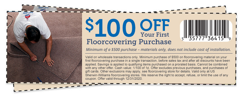 $100 Off your first floorcovering purchase minimum of a $500 purchase materials only. Does not include cost of installation. Offer valid for wholesale only. Offer valid on regular and sale priced items. Cannot be combined with any other offer. Does not apply to prior sales. Limit one coupon per customer. Coupon must be presented at time of purchase. Cash redemption value of 1/100 of a cent. Offer expires 12/31/2019. Copyright 2019 The Sherwin Williams Company.