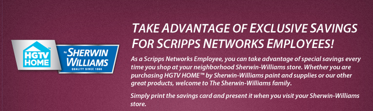 Take Advantage of Exclusive Savings for Scripps Networks Employees! As a Scripps Networks Employee, you can take advantage of special savings every time you shop at your neighborhood Sherwin-Williams store. Whether you are purchasing HGTV HOME⢠by Sherwin-Williams paint and supplies or our other great products, welcome to The Sherwin-Williams family. Simply print the savings card and present it when you visit your Sherwin-Williams store.